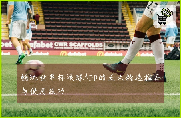 畅玩世界杯滚球App的五大精选推荐与使用技巧